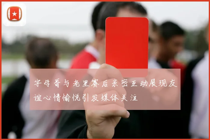 字母哥与老里赛后亲密互动展现友谊心情愉悦引发媒体关注