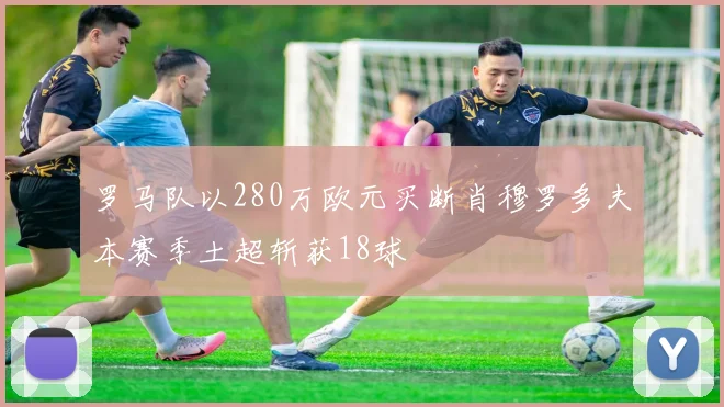 罗马队以280万欧元买断肖穆罗多夫本赛季土超斩获18球