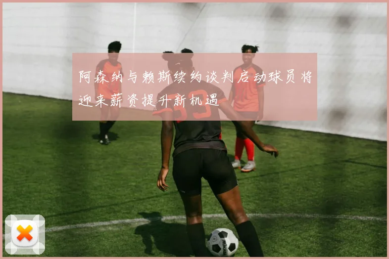 阿森纳与赖斯续约谈判启动球员将迎来薪资提升新机遇