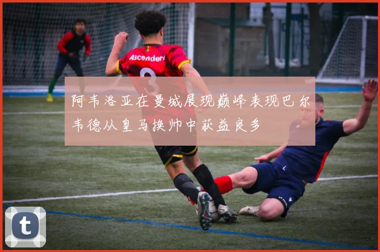 阿韦洛亚在曼城展现巅峰表现巴尔韦德从皇马换帅中获益良多