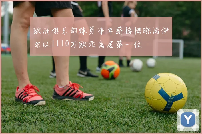欧洲俱乐部球员净年薪榜揭晓诺伊尔以1110万欧元高居第一位