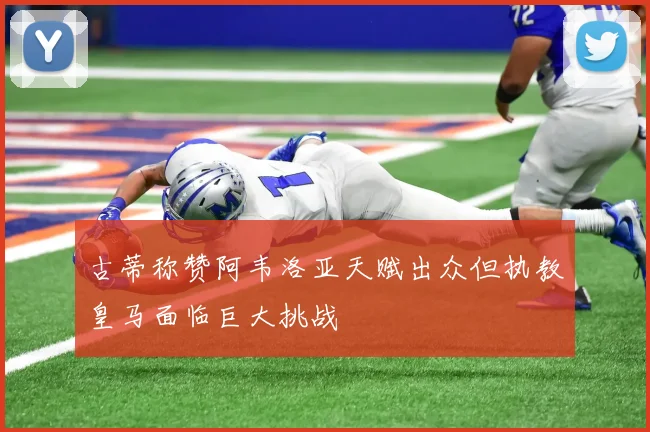 古蒂称赞阿韦洛亚天赋出众但执教皇马面临巨大挑战