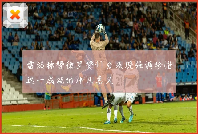雷诺称赞德罗赞41分表现强调珍惜这一成就的非凡意义
