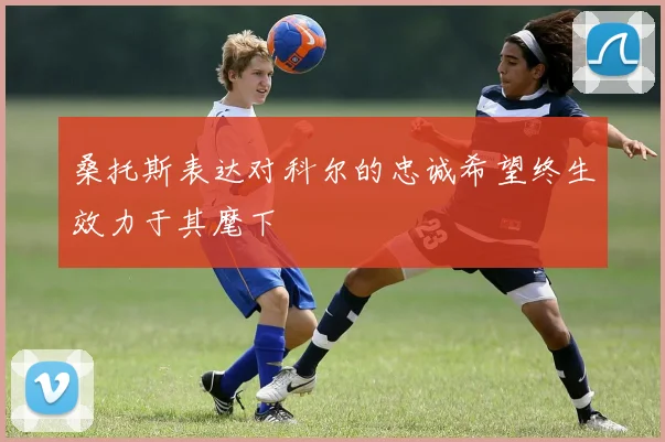 桑托斯表达对科尔的忠诚希望终生效力于其麾下
