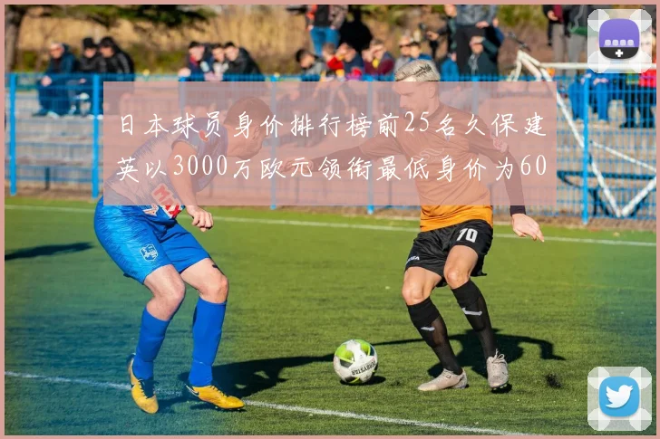 日本球员身价排行榜前25名久保建英以3000万欧元领衔最低身价为600万欧元