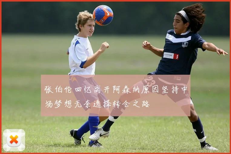 张伯伦回忆离开阿森纳原因坚持中场梦想无奈选择转会之路