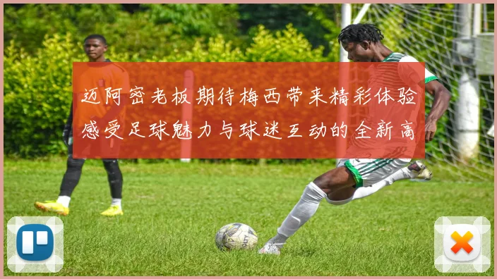 迈阿密老板期待梅西带来精彩体验感受足球魅力与球迷互动的全新高度