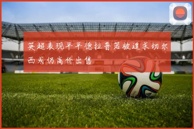 英超表现平平德拉普若被追求切尔西或仍高价出售