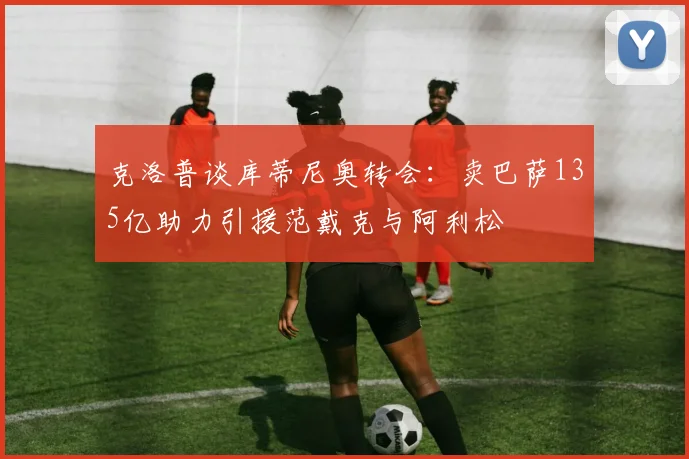 克洛普谈库蒂尼奥转会：卖巴萨135亿助力引援范戴克与阿利松