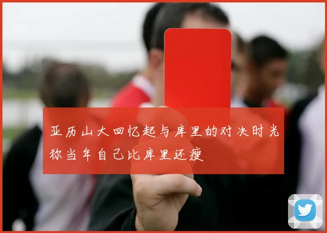 亚历山大回忆起与库里的对决时光称当年自己比库里还瘦