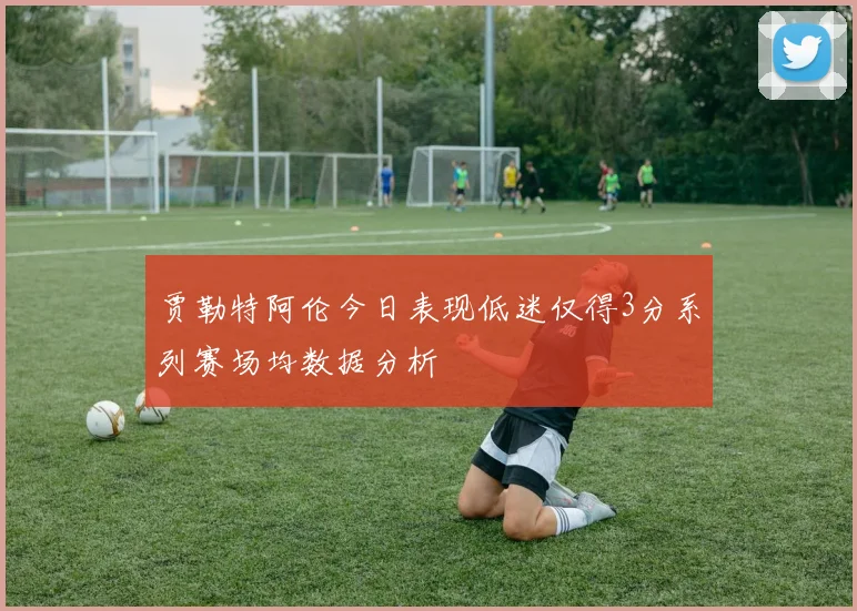 贾勒特阿伦今日表现低迷仅得3分系列赛场均数据分析