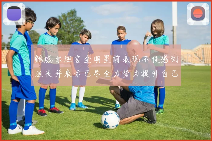 鲍威尔坦言全明星前表现不佳感到沮丧并表示已尽全力努力提升自己