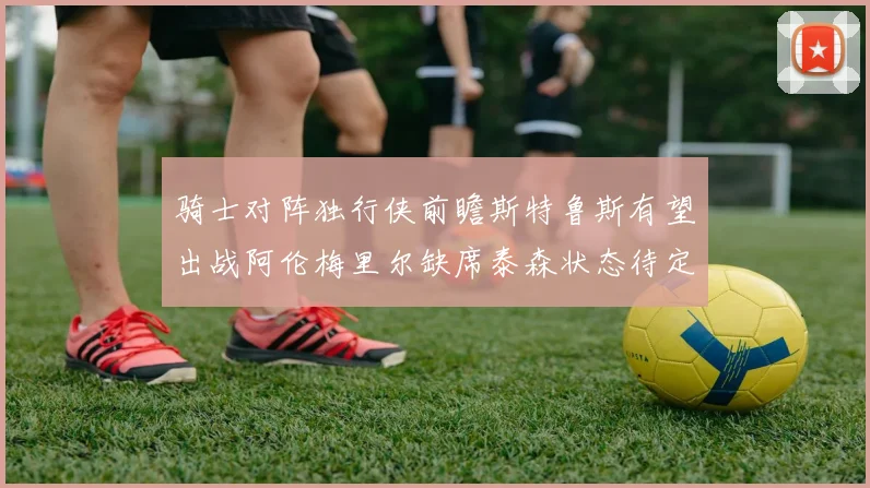 骑士对阵独行侠前瞻斯特鲁斯有望出战阿伦梅里尔缺席泰森状态待定