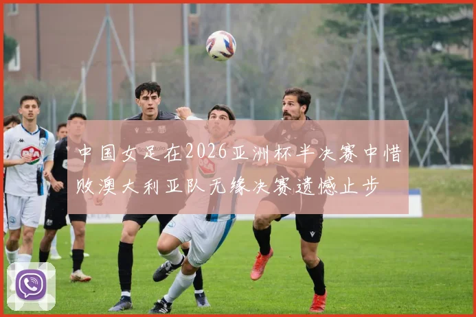 中国女足在2026亚洲杯半决赛中惜败澳大利亚队无缘决赛遗憾止步