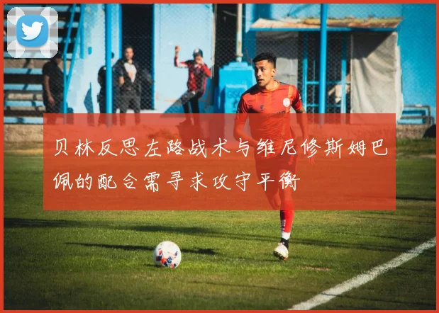 贝林反思左路战术与维尼修斯姆巴佩的配合需寻求攻守平衡