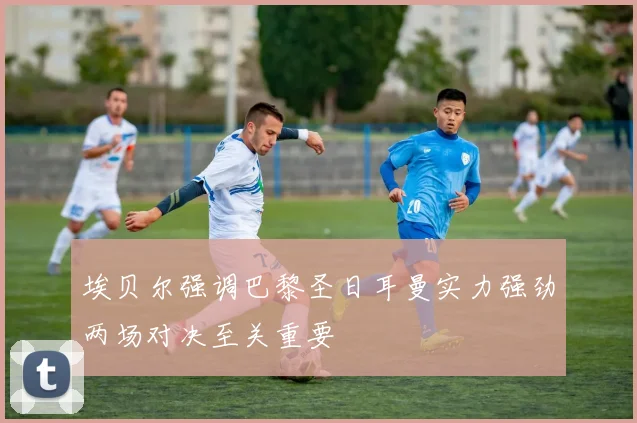 埃贝尔强调巴黎圣日耳曼实力强劲两场对决至关重要