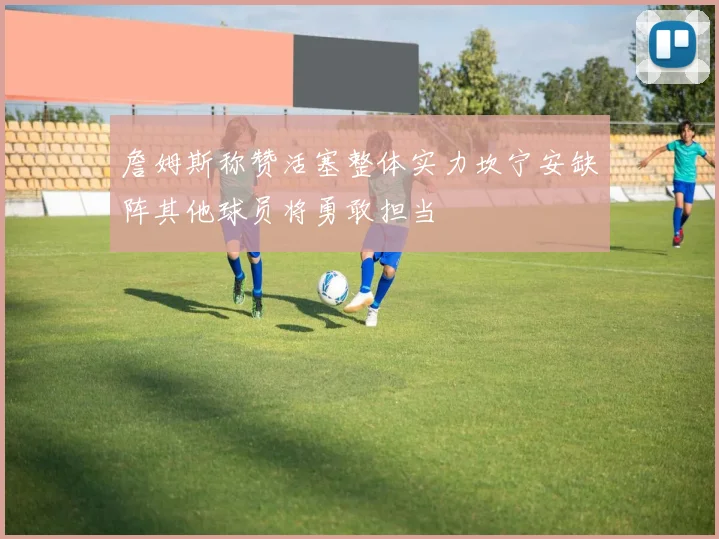 詹姆斯称赞活塞整体实力坎宁安缺阵其他球员将勇敢担当