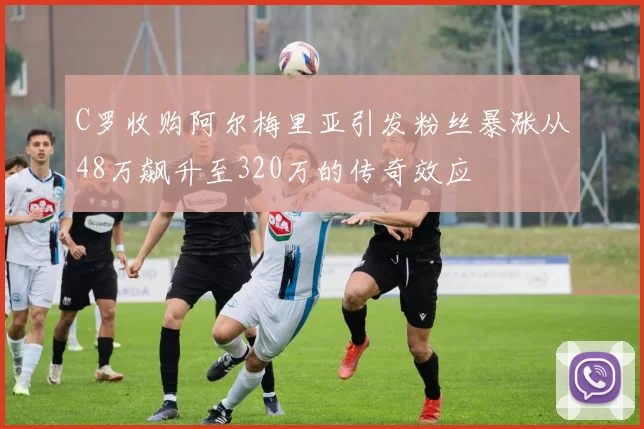 C罗收购阿尔梅里亚引发粉丝暴涨从48万飙升至320万的传奇效应