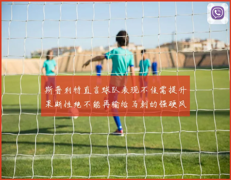 斯普利特直言球队表现不佳需提升果断性绝不能再输给马刺的强硬风格
