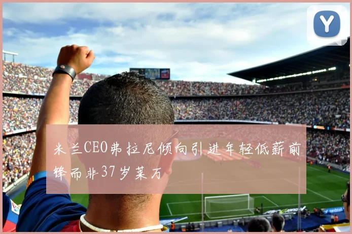 米兰CEO弗拉尼倾向引进年轻低薪前锋而非37岁莱万