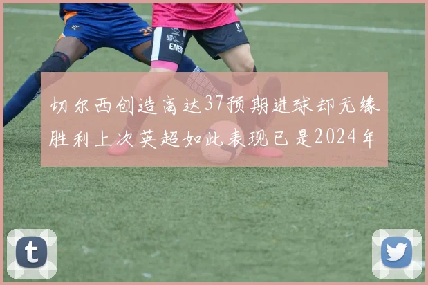 切尔西创造高达37预期进球却无缘胜利上次英超如此表现已是2024年3月
